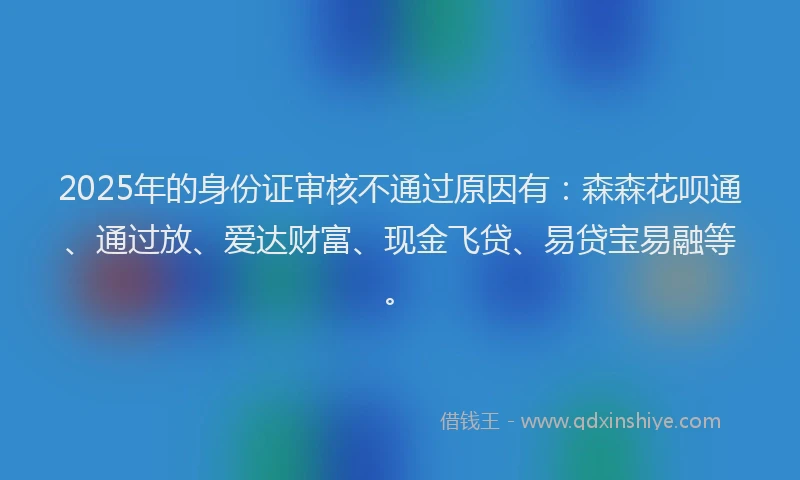 2025年的身份证审核不通过原因有：森森花呗通、通过放、爱达财富、现金飞贷、易贷宝易融等。