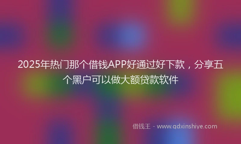 2025年热门那个借钱APP好通过好下款,分享五个黑户可以做大额贷款软件