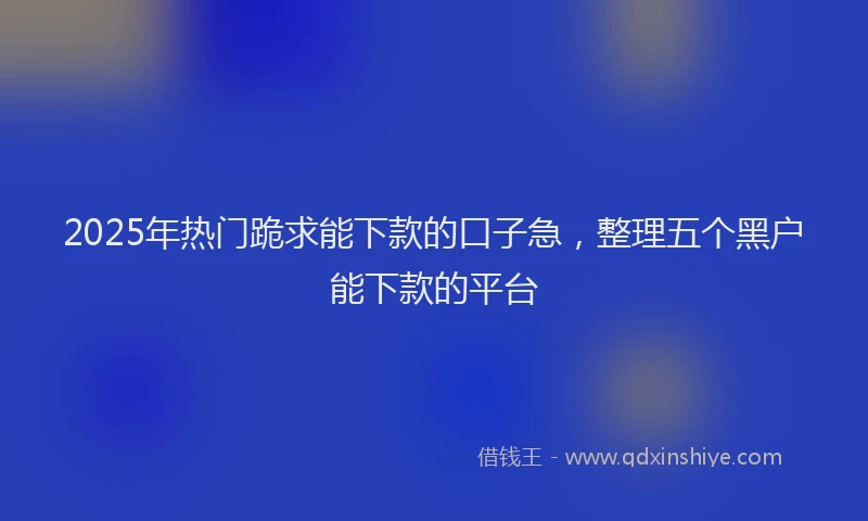 2025年热门跪求能下款的口子急，整理五个黑户能下款的平台
