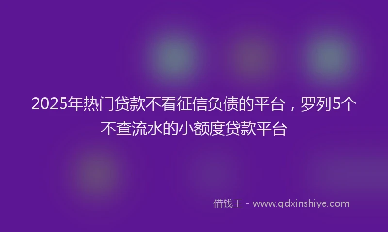 2025年热门贷款不看征信负债的平台,罗列5个不查流水的小额度贷款平台