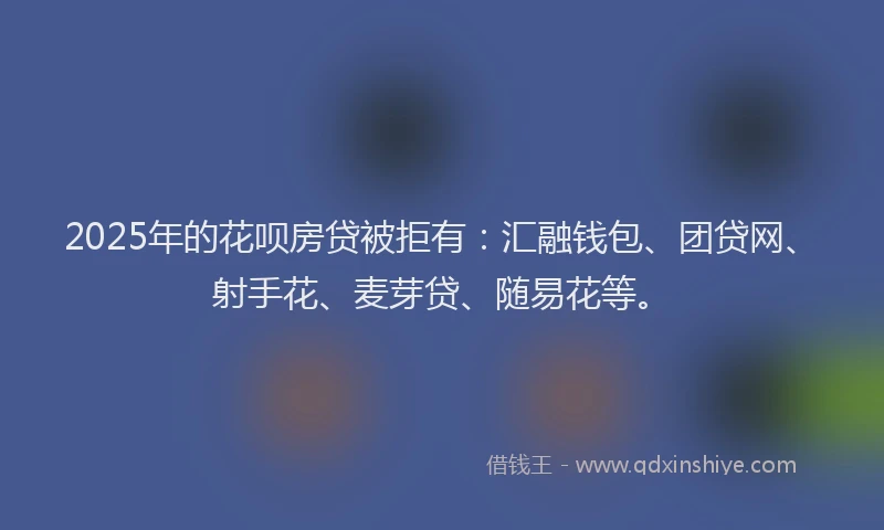 2025年的花呗房贷被拒有：汇融钱包、团贷网、射手花、麦芽贷、随易花等。