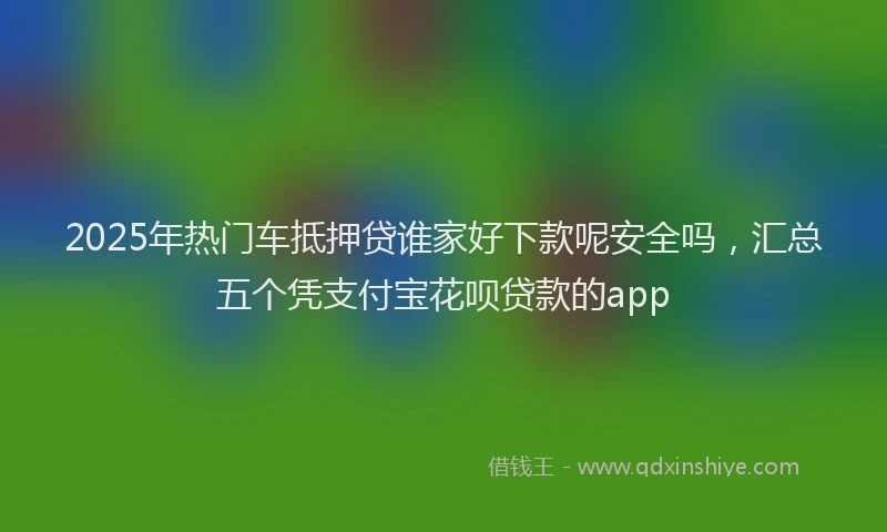 2025年热门车抵押贷谁家好下款呢安全吗,汇总五个凭支付宝花呗贷款的app
