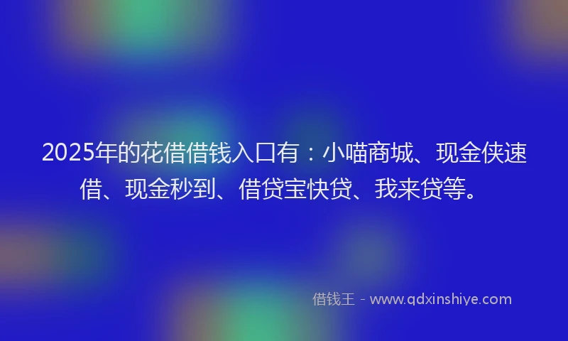 2025年的花借借钱入口有：小喵商城、现金侠速借、现金秒到、借贷宝快贷、我来贷等。