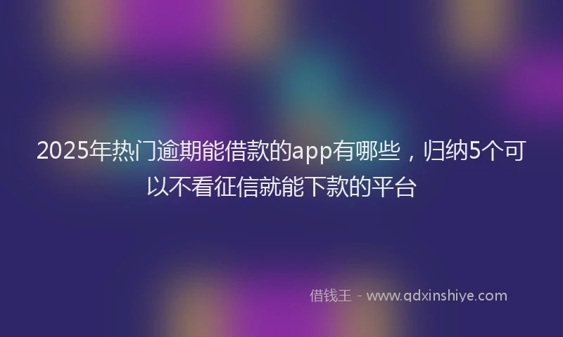 2025年热门逾期能借款的app有哪些，归纳5个可以不看征信就能下款的平台