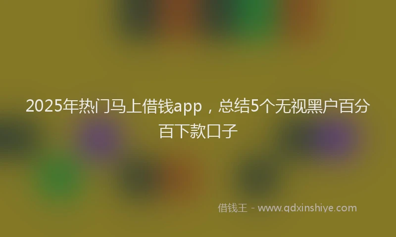 2025年热门马上借钱app，总结5个无视黑户百分百下款口子