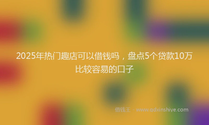 2025年热门趣店可以借钱吗，盘点5个贷款10万比较容易的口子