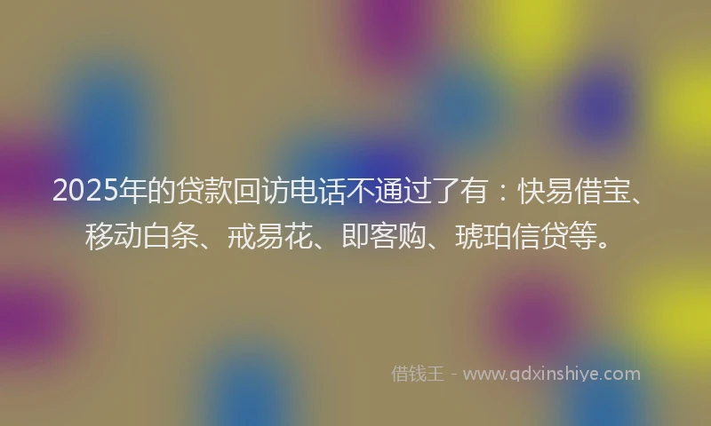2025年的贷款回访电话不通过了有:快易借宝、移动白条、戒易花、即客购、琥珀信贷等。