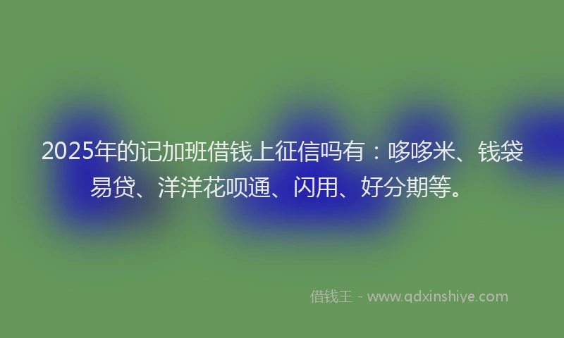 2025年的记加班借钱上征信吗有：哆哆米、钱袋易贷、洋洋花呗通、闪用、好分期等。