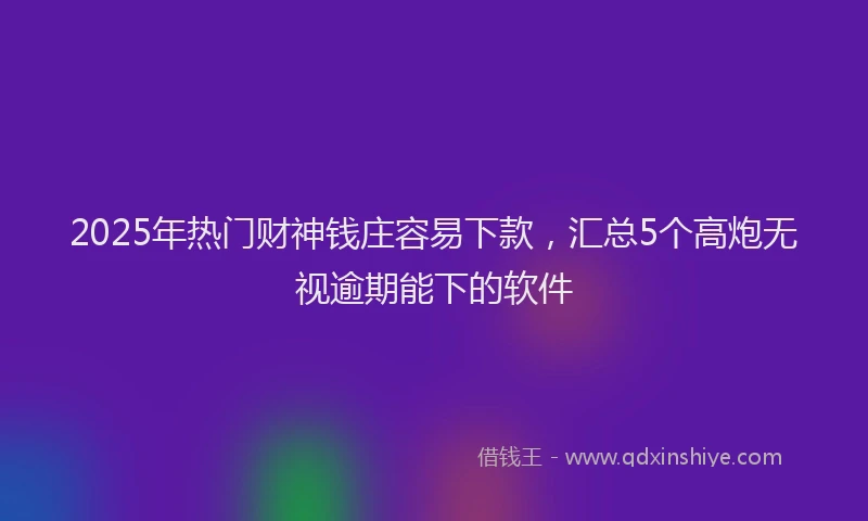 2025年热门财神钱庄容易下款，汇总5个高炮无视逾期能下的软件