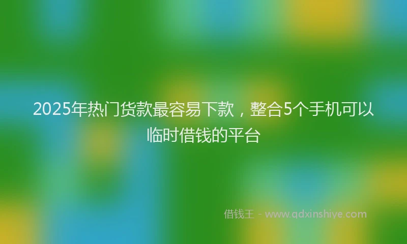 2025年热门货款最容易下款，整合5个手机可以临时借钱的平台