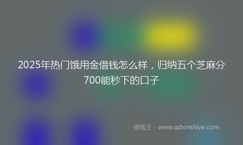 2025年热门饿用金借钱怎么样，归纳五个芝麻分700能秒下的口子