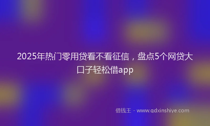 2025年热门零用贷看不看征信，盘点5个网贷大口子轻松借app