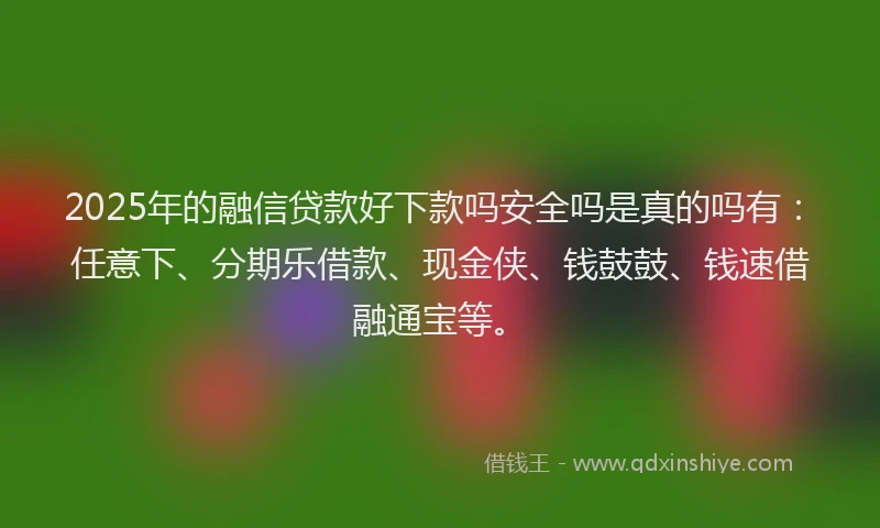 2025年的融信贷款好下款吗安全吗是真的吗有：任意下、分期乐借款、现金侠、钱鼓鼓、钱速借融通宝等。