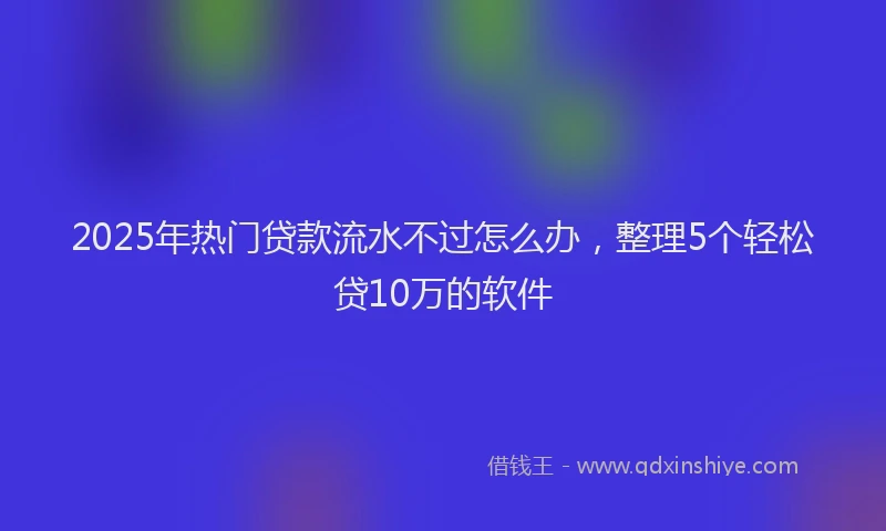 2025年热门贷款流水不过怎么办,整理5个轻松贷10万的软件