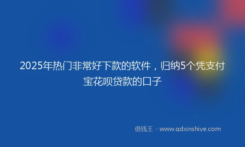 2025年热门非常好下款的软件,归纳5个凭支付宝花呗贷款的口子