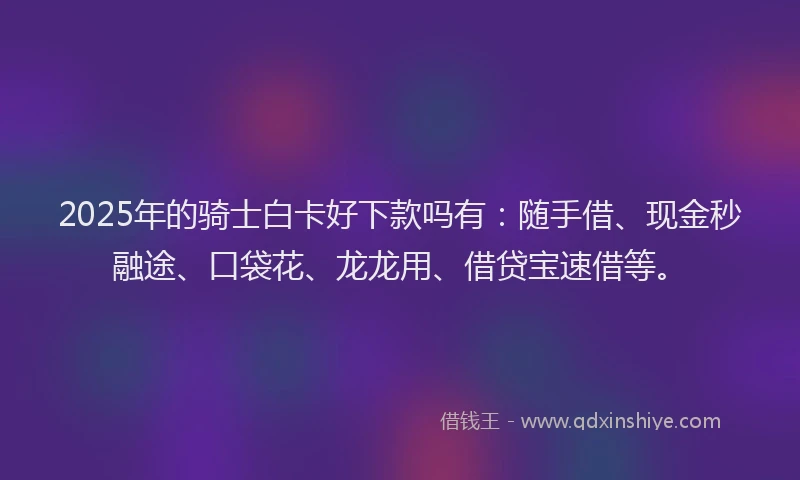 2025年的骑士白卡好下款吗有:随手借、现金秒融途、口袋花、龙龙用、借贷宝速借等。