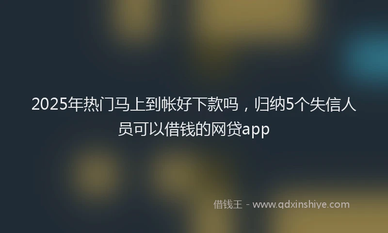 2025年热门马上到帐好下款吗，归纳5个失信人员可以借钱的网贷app
