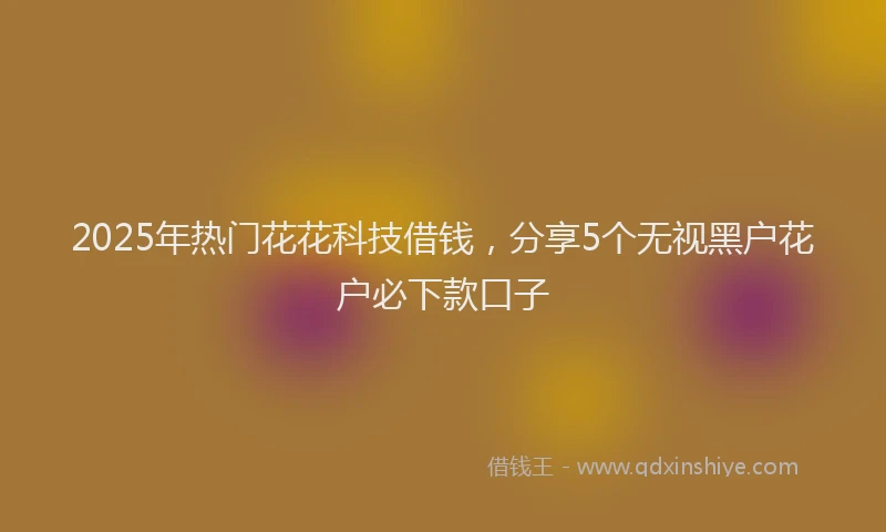 2025年热门花花科技借钱，分享5个无视黑户花户必下款口子
