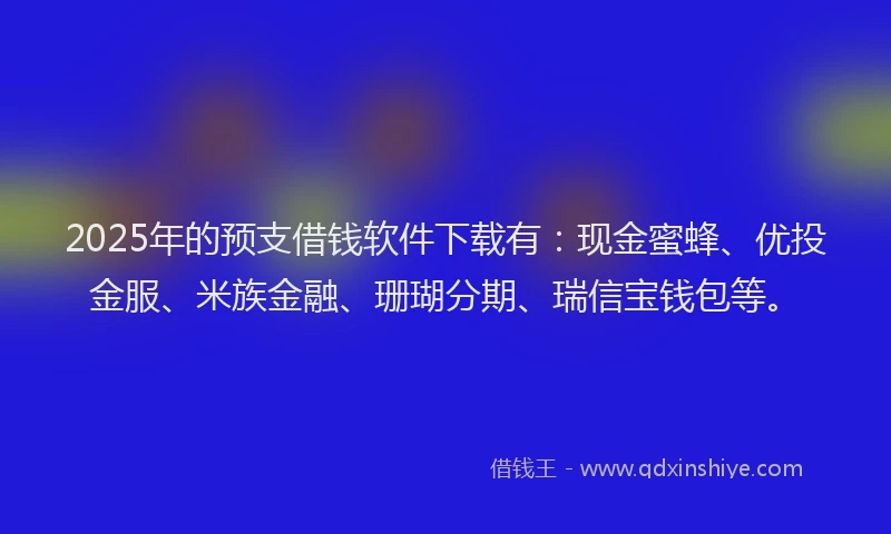 2025年的预支借钱软件下载有：现金蜜蜂、优投金服、米族金融、珊瑚分期、瑞信宝钱包等。