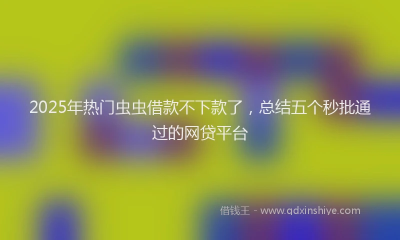 2025年热门虫虫借款不下款了，总结五个秒批通过的网贷平台