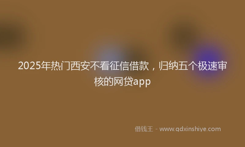 2025年热门西安不看征信借款，归纳五个极速审核的网贷app