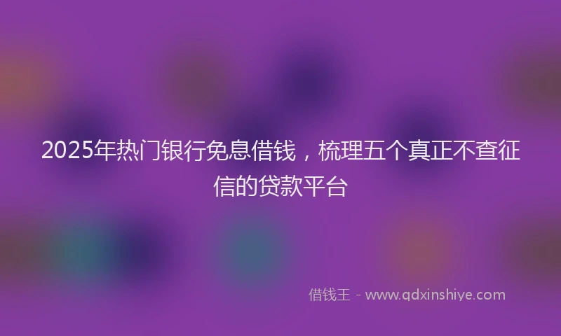 2025年热门银行免息借钱,梳理五个真正不查征信的贷款平台