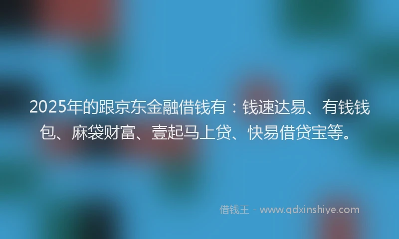 2025年的跟京东金融借钱有：钱速达易、有钱钱包、麻袋财富、壹起马上贷、快易借贷宝等。