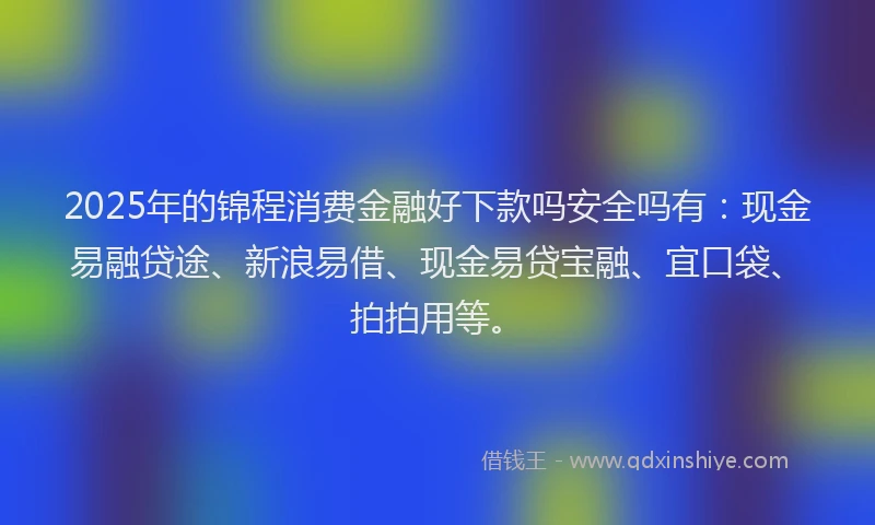 2025年的锦程消费金融好下款吗安全吗有：现金易融贷途、新浪易借、现金易贷宝融、宜口袋、拍拍用等。