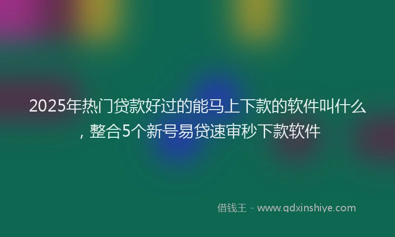 2025年热门贷款好过的能马上下款的软件叫什么,整合5个新号易贷速审秒下款软件