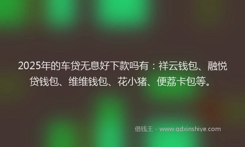 2025年的车贷无息好下款吗有：祥云钱包、融悦贷钱包、维维钱包、花小猪、便荔卡包等。