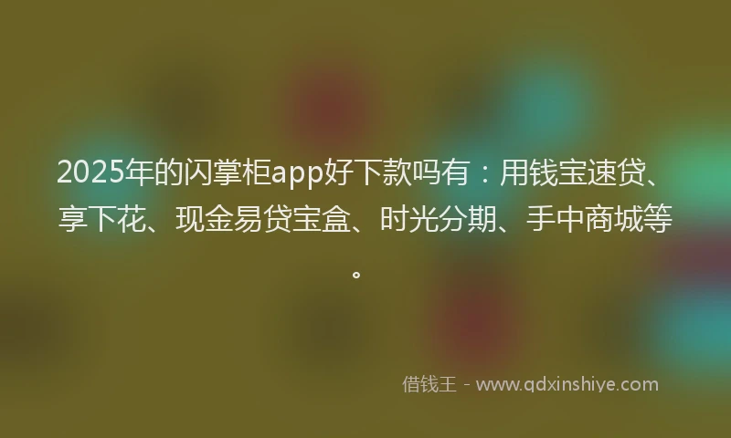 2025年的闪掌柜app好下款吗有：用钱宝速贷、享下花、现金易贷宝盒、时光分期、手中商城等。