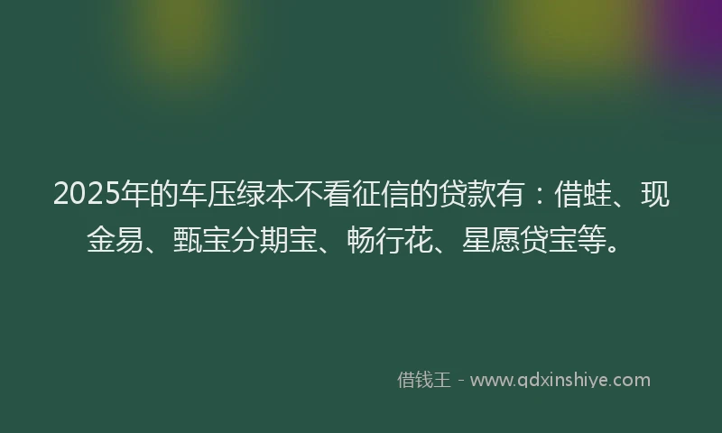 2025年的车压绿本不看征信的贷款有:借蛙、现金易、甄宝分期宝、畅行花、星愿贷宝等。