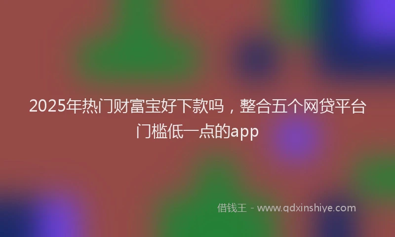 2025年热门财富宝好下款吗，整合五个网贷平台门槛低一点的app