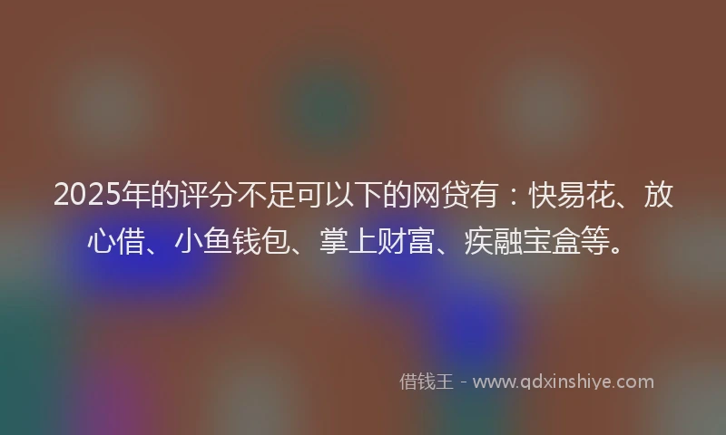 2025年的评分不足可以下的网贷有：快易花、放心借、小鱼钱包、掌上财富、疾融宝盒等。