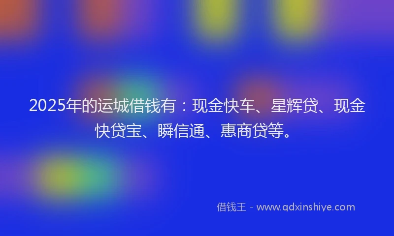 2025年的运城借钱有：现金快车、星辉贷、现金快贷宝、瞬信通、惠商贷等。