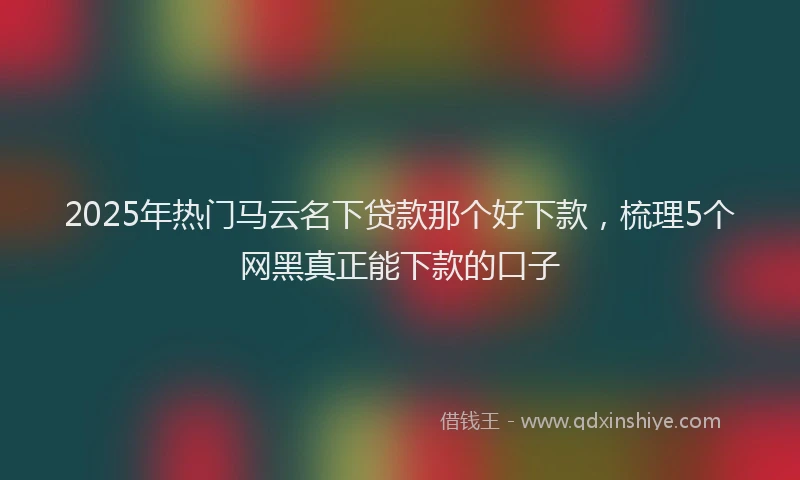 2025年热门马云名下贷款那个好下款，梳理5个网黑真正能下款的口子