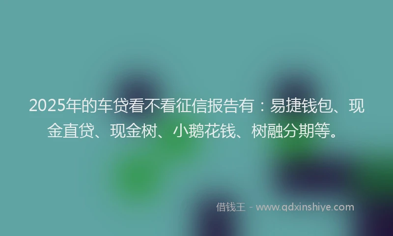 2025年的车贷看不看征信报告有：易捷钱包、现金直贷、现金树、小鹅花钱、树融分期等。