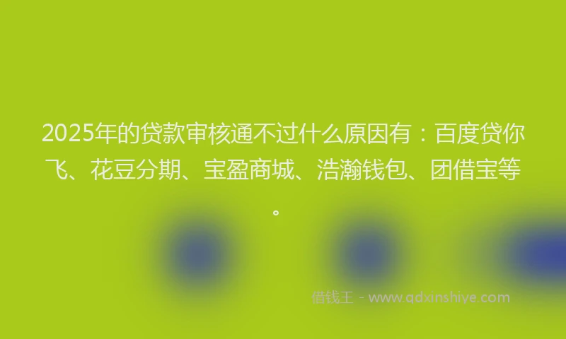 2025年的贷款审核通不过什么原因有:百度贷你飞、花豆分期、宝盈商城、浩瀚钱包、团借宝等。