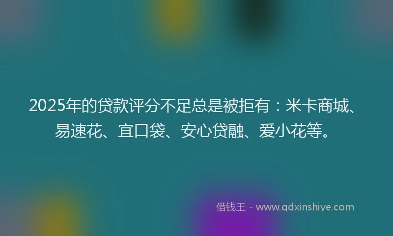 2025年的贷款评分不足总是被拒有：米卡商城、易速花、宜口袋、安心贷融、爱小花等。