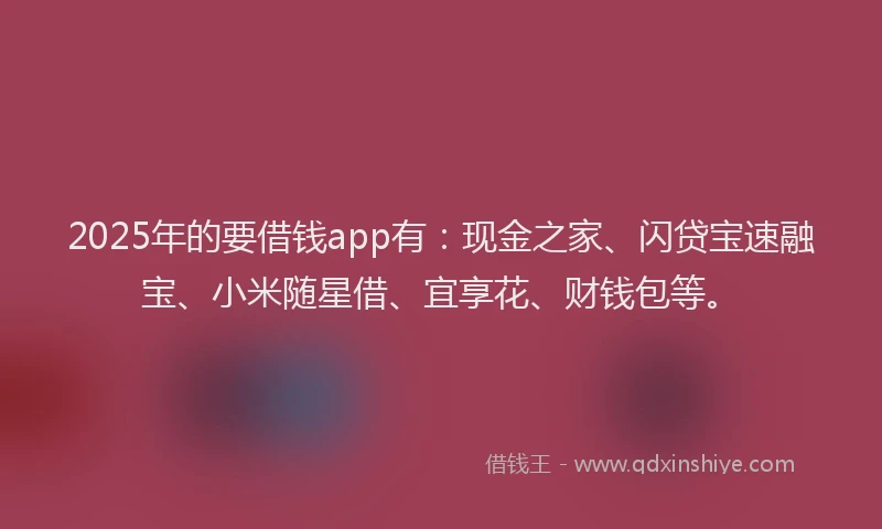 2025年的要借钱app有：现金之家、闪贷宝速融宝、小米随星借、宜享花、财钱包等。