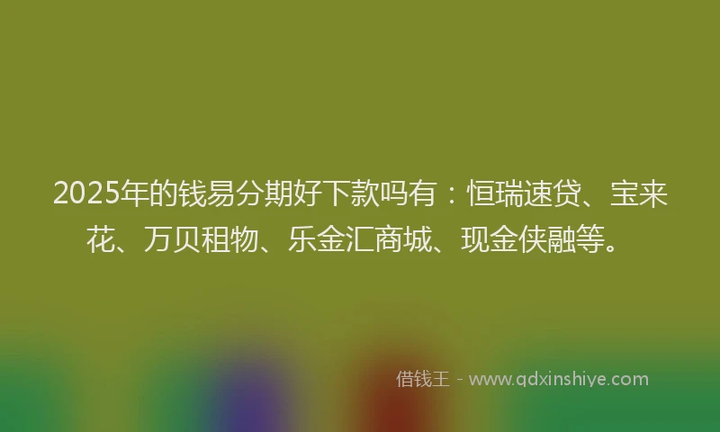 2025年的钱易分期好下款吗有：恒瑞速贷、宝来花、万贝租物、乐金汇商城、现金侠融等。