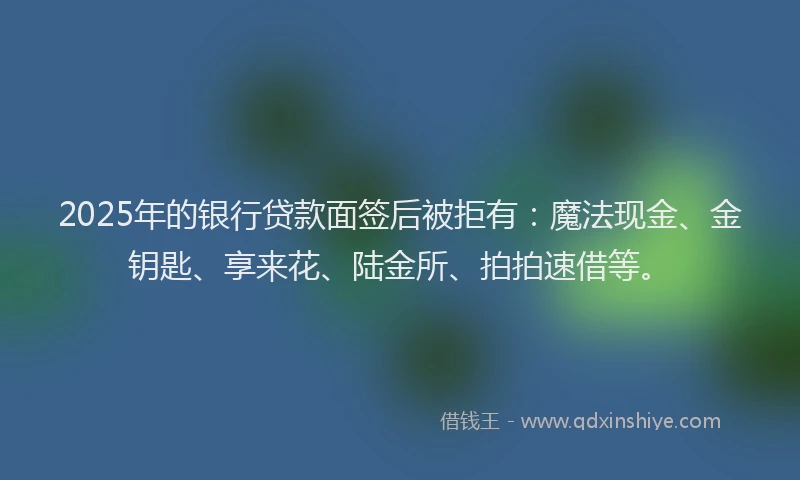 2025年的银行贷款面签后被拒有:魔法现金、金钥匙、享来花、陆金所、拍拍速借等。