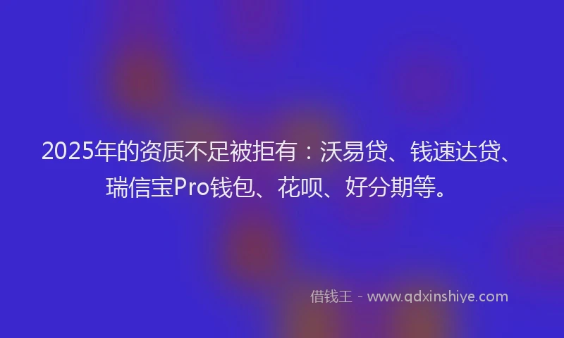2025年的资质不足被拒有：沃易贷、钱速达贷、瑞信宝Pro钱包、花呗、好分期等。