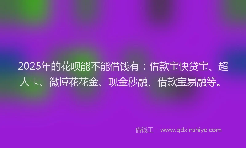 2025年的花呗能不能借钱有：借款宝快贷宝、超人卡、微博花花金、现金秒融、借款宝易融等。