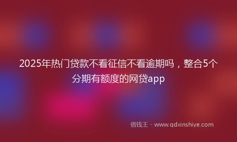 2025年热门贷款不看征信不看逾期吗,整合5个分期有额度的网贷app