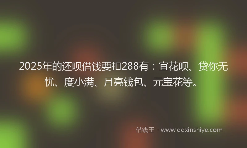 2025年的还呗借钱要扣288有:宜花呗、贷你无忧、度小满、月亮钱包、元宝花等。