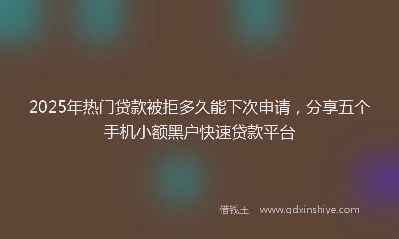 2025年热门贷款被拒多久能下次申请,分享五个手机小额黑户快速贷款平台