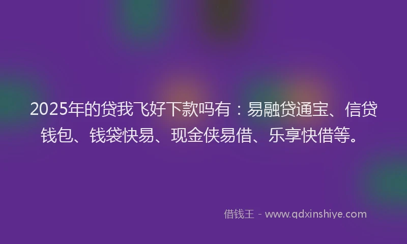 2025年的贷我飞好下款吗有:易融贷通宝、信贷钱包、钱袋快易、现金侠易借、乐享快借等。