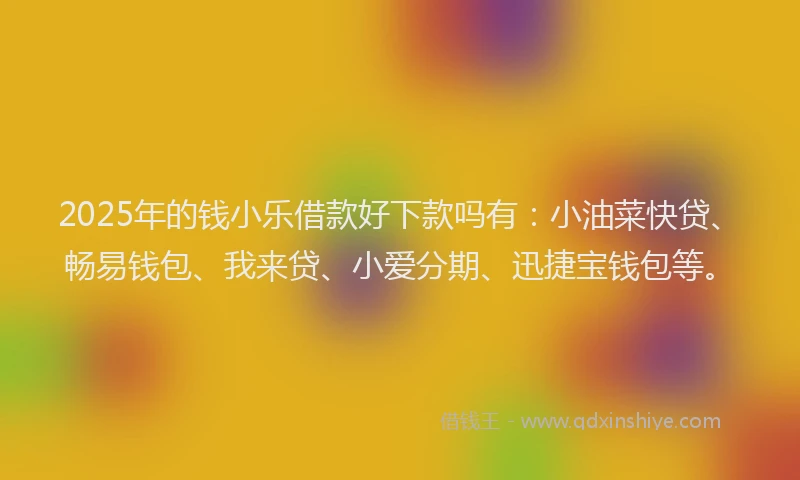 2025年的钱小乐借款好下款吗有：小油菜快贷、畅易钱包、我来贷、小爱分期、迅捷宝钱包等。