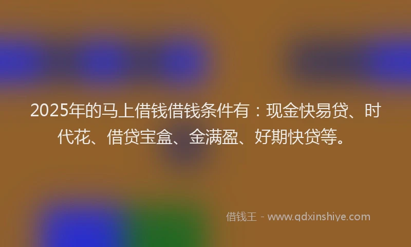 2025年的马上借钱借钱条件有：现金快易贷、时代花、借贷宝盒、金满盈、好期快贷等。